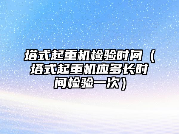 塔式起重機檢驗時間（塔式起重機應多長時間檢驗一次）