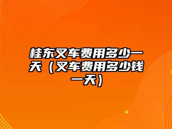 桂東叉車費(fèi)用多少一天（叉車費(fèi)用多少錢一天）