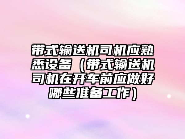 帶式輸送機司機應熟悉設備（帶式輸送機司機在開車前應做好哪些準備工作）