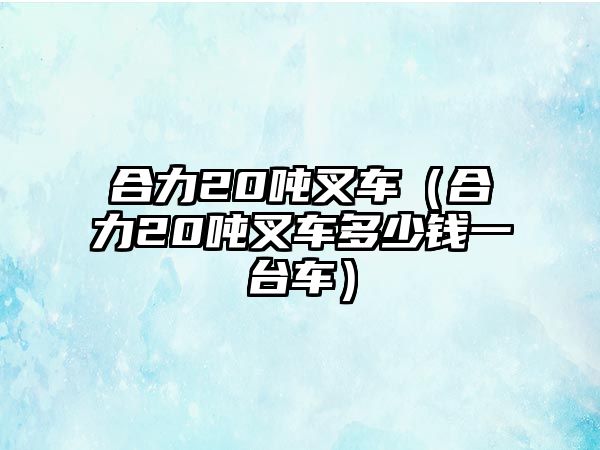 合力20噸叉車（合力20噸叉車多少錢一臺車）