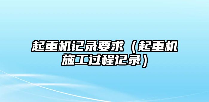 起重機(jī)記錄要求（起重機(jī)施工過程記錄）