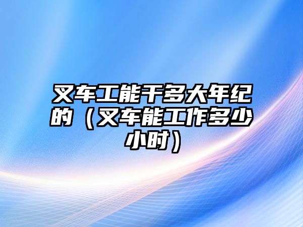 叉車工能干多大年紀(jì)的（叉車能工作多少小時）