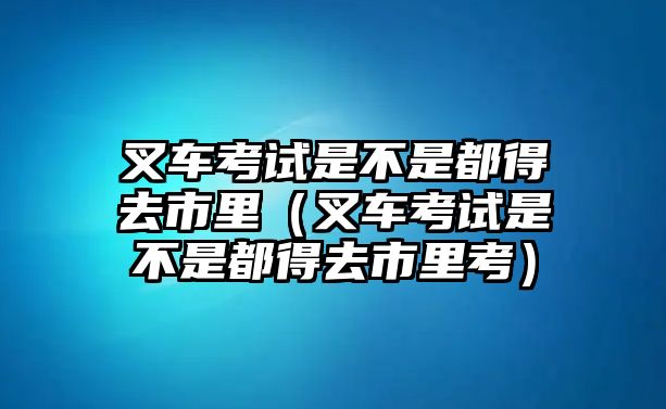 叉車考試是不是都得去市里（叉車考試是不是都得去市里考）