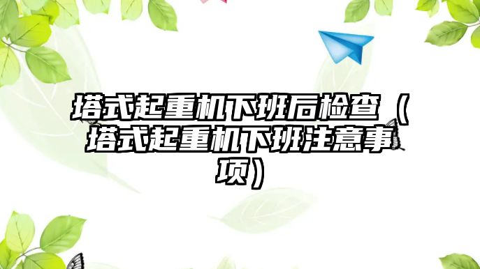 塔式起重機下班后檢查（塔式起重機下班注意事項）