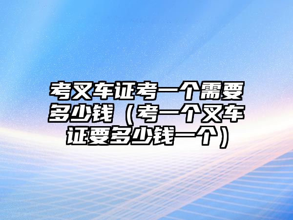 考叉車證考一個需要多少錢（考一個叉車證要多少錢一個）