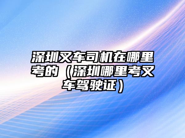 深圳叉車司機(jī)在哪里考的（深圳哪里考叉車駕駛證）