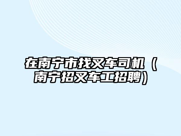 在南寧市找叉車司機(jī)（南寧招叉車工招聘）