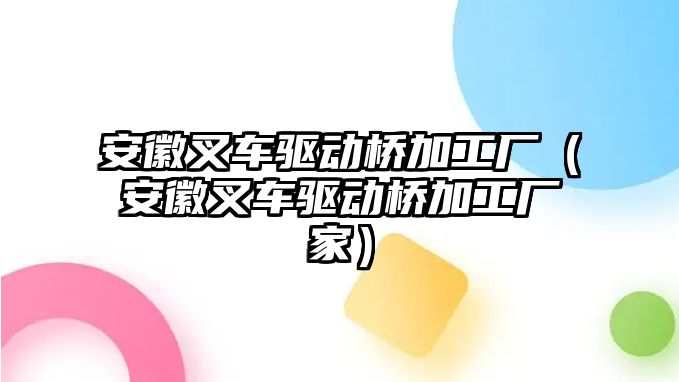 安徽叉車驅(qū)動橋加工廠（安徽叉車驅(qū)動橋加工廠家）