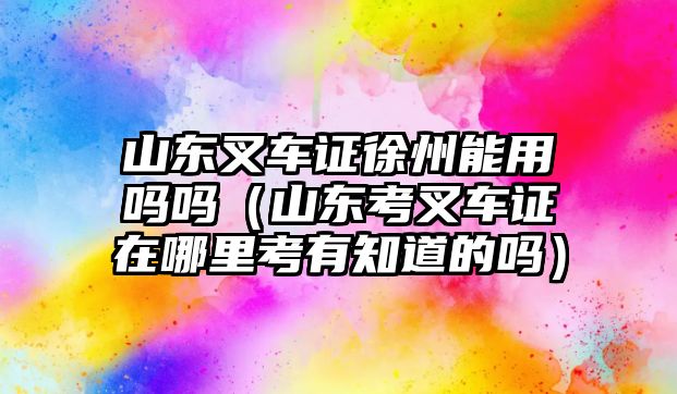 山東叉車證徐州能用嗎嗎（山東考叉車證在哪里考有知道的嗎）