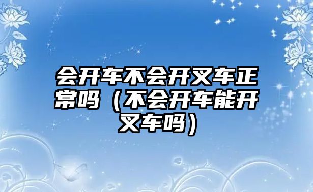 會開車不會開叉車正常嗎（不會開車能開叉車嗎）