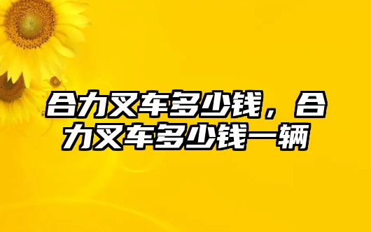 合力叉車多少錢，合力叉車多少錢一輛