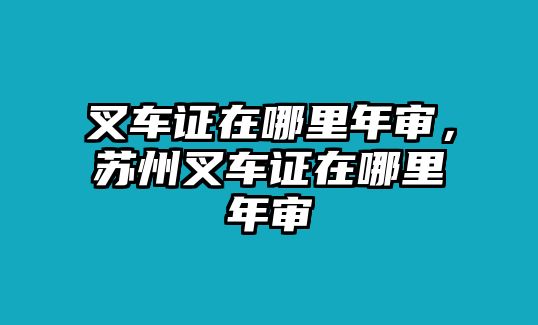 叉車證在哪里年審，蘇州叉車證在哪里年審