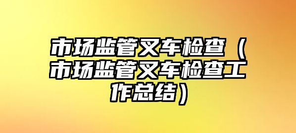 市場監(jiān)管叉車檢查（市場監(jiān)管叉車檢查工作總結(jié)）