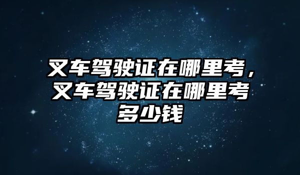 叉車駕駛證在哪里考，叉車駕駛證在哪里考多少錢