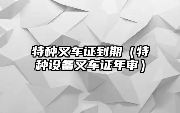 特種叉車證到期（特種設(shè)備叉車證年審）