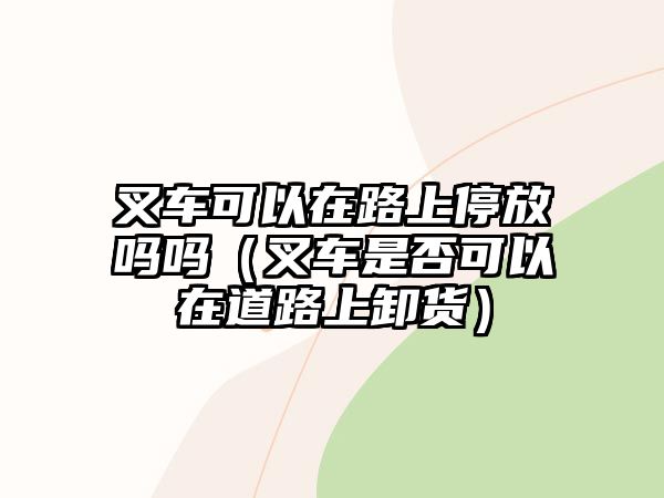 叉車可以在路上停放嗎嗎（叉車是否可以在道路上卸貨）