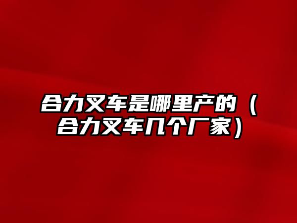 合力叉車是哪里產(chǎn)的（合力叉車幾個(gè)廠家）