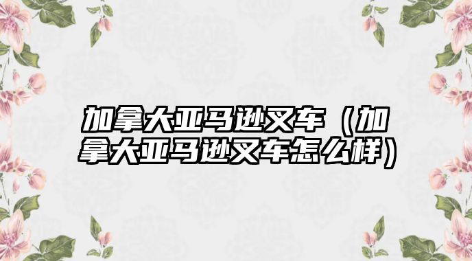 加拿大亞馬遜叉車（加拿大亞馬遜叉車怎么樣）