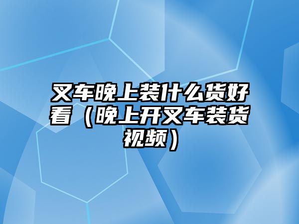 叉車晚上裝什么貨好看（晚上開叉車裝貨視頻）