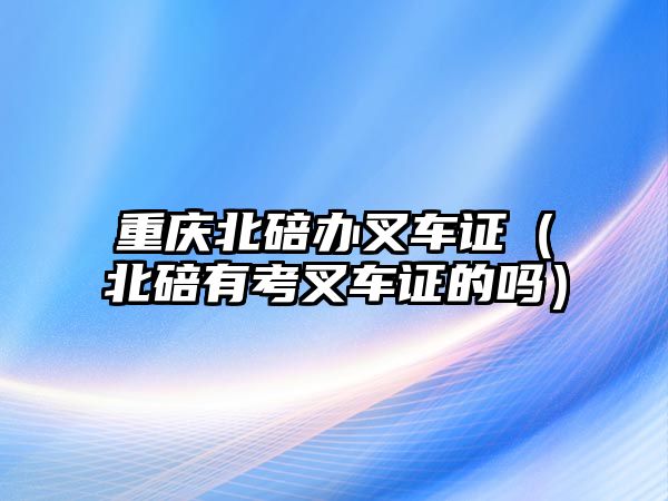 重慶北碚辦叉車證（北碚有考叉車證的嗎）