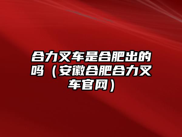 合力叉車(chē)是合肥出的嗎（安徽合肥合力叉車(chē)官網(wǎng)）