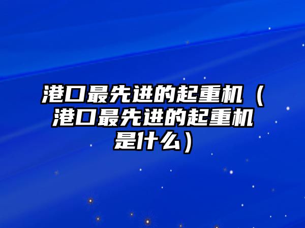 港口最先進的起重機（港口最先進的起重機是什么）