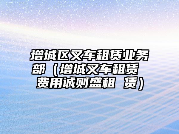 增城區(qū)叉車租賃業(yè)務(wù)部（增城叉車租賃 費用誠則盛租 賃）