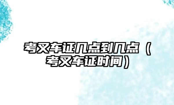 考叉車證幾點到幾點（考叉車證時間）