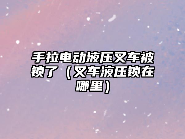 手拉電動液壓叉車被鎖了（叉車液壓鎖在哪里）