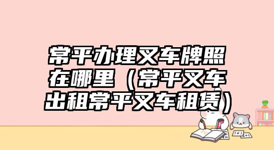 常平辦理叉車牌照在哪里（常平叉車出租常平叉車租賃）