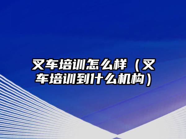 叉車培訓(xùn)怎么樣（叉車培訓(xùn)到什么機(jī)構(gòu)）