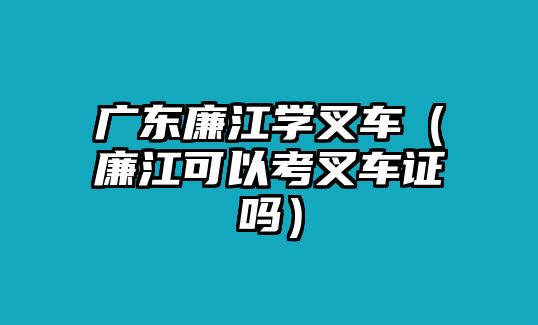 廣東廉江學(xué)叉車（廉江可以考叉車證嗎）