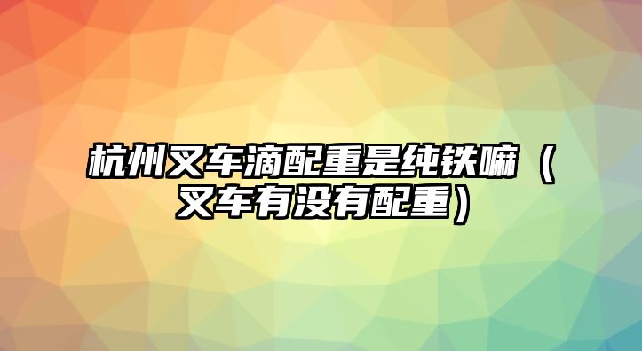 杭州叉車滴配重是純鐵嘛（叉車有沒有配重）