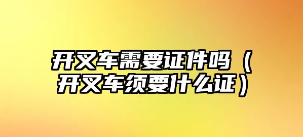 開叉車需要證件嗎（開叉車須要什么證）