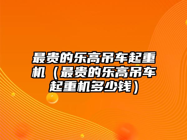 最貴的樂(lè)高吊車起重機(jī)（最貴的樂(lè)高吊車起重機(jī)多少錢）