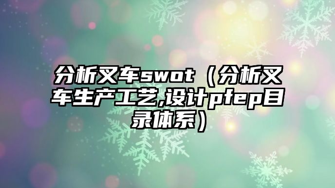 分析叉車(chē)swot（分析叉車(chē)生產(chǎn)工藝,設(shè)計(jì)pfep目錄體系）