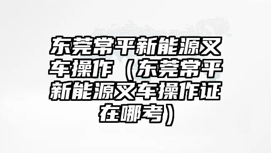 東莞常平新能源叉車(chē)操作（東莞常平新能源叉車(chē)操作證在哪考）