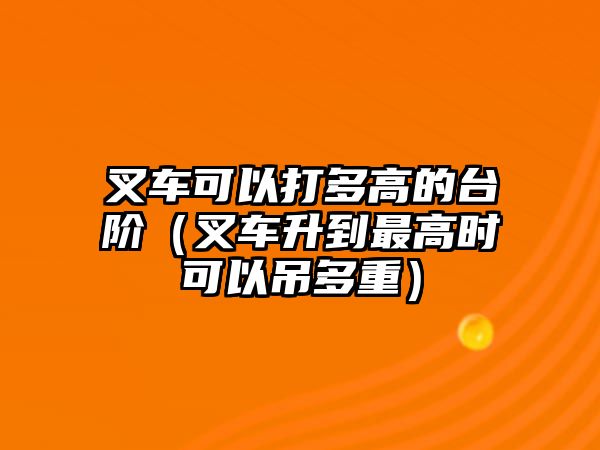 叉車可以打多高的臺階（叉車升到最高時可以吊多重）