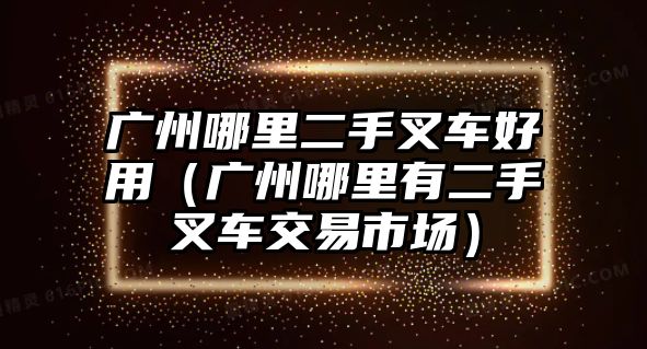 廣州哪里二手叉車好用（廣州哪里有二手叉車交易市場）