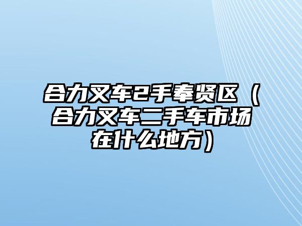 合力叉車2手奉賢區(qū)（合力叉車二手車市場(chǎng)在什么地方）