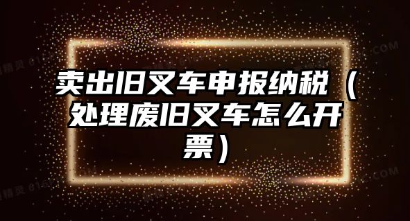 賣出舊叉車申報納稅（處理廢舊叉車怎么開票）