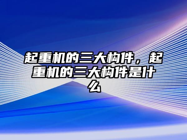 起重機的三大構(gòu)件，起重機的三大構(gòu)件是什么