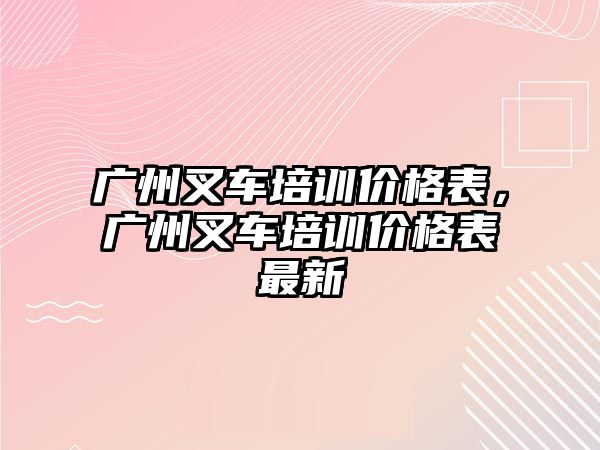 廣州叉車培訓價格表，廣州叉車培訓價格表最新