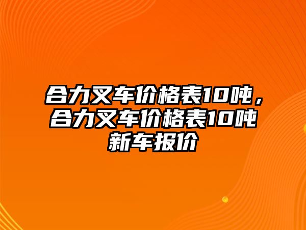 合力叉車價(jià)格表10噸，合力叉車價(jià)格表10噸新車報(bào)價(jià)