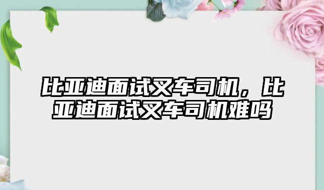 比亞迪面試叉車司機，比亞迪面試叉車司機難嗎