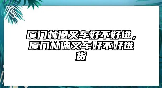 廈門林德叉車好不好進(jìn)，廈門林德叉車好不好進(jìn)貨