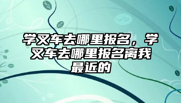 學叉車去哪里報名，學叉車去哪里報名離我最近的