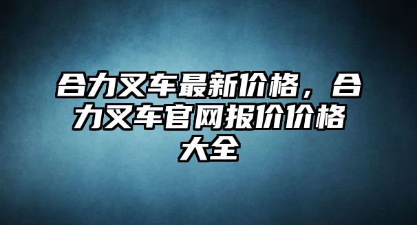 合力叉車最新價(jià)格，合力叉車官網(wǎng)報(bào)價(jià)價(jià)格大全