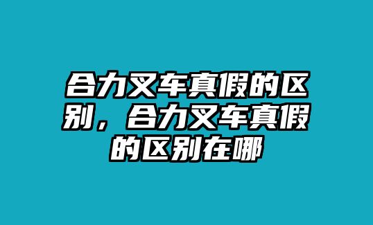 合力叉車真假的區(qū)別，合力叉車真假的區(qū)別在哪