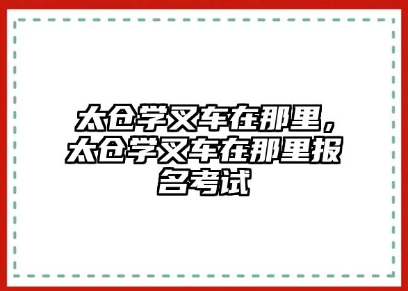 太倉學(xué)叉車在那里，太倉學(xué)叉車在那里報名考試